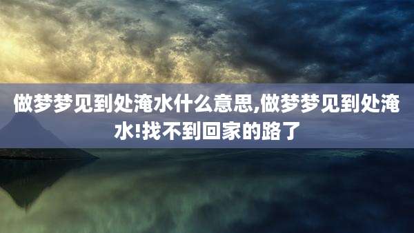 做梦梦见到处淹水什么意思,做梦梦见到处淹水!找不到回家的路了