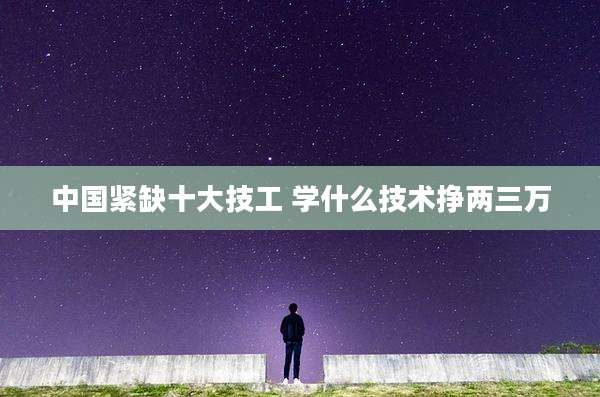 中国紧缺十大技工 学什么技术挣两三万