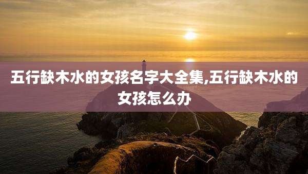 五行缺木水的女孩名字大全集,五行缺木水的女孩怎么办