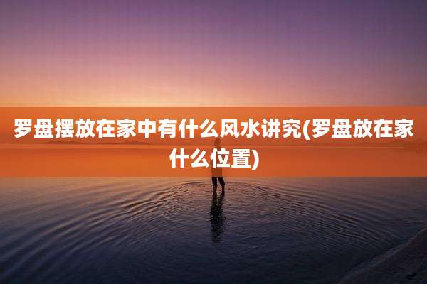 罗盘摆放在家中有什么风水讲究(罗盘放在家什么位置)