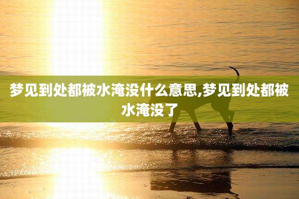 梦见到处都被水淹没什么意思,梦见到处都被水淹没了
