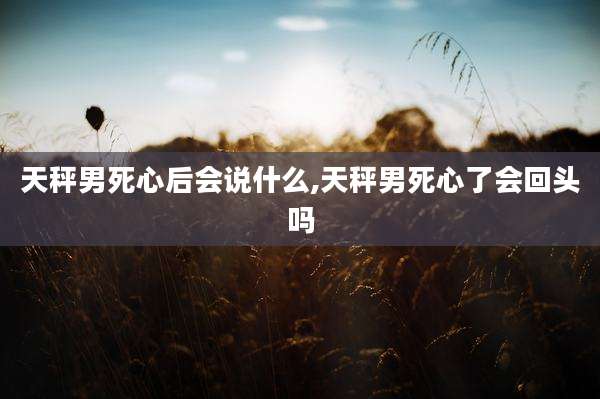 天秤男死心后会说什么,天秤男死心了会回头吗
