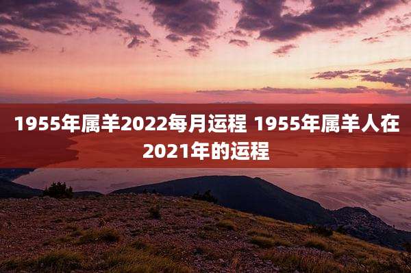 1955年属羊2022每月运程 1955年属羊人在2021年的运程