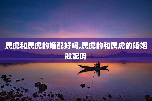 属虎和属虎的婚配好吗,属虎的和属虎的婚姻般配吗