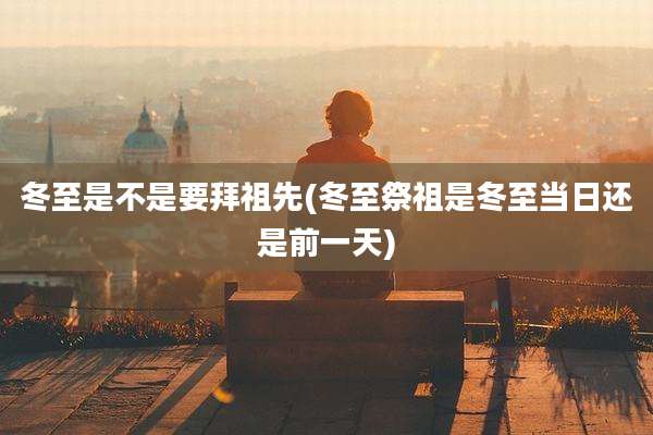 冬至是不是要拜祖先(冬至祭祖是冬至当日还是前一天)