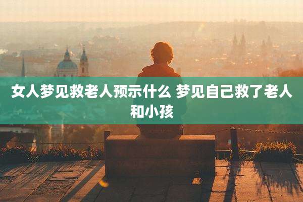 女人梦见救老人预示什么 梦见自己救了老人和小孩