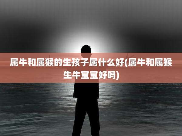 属牛和属猴的生孩子属什么好(属牛和属猴生牛宝宝好吗)