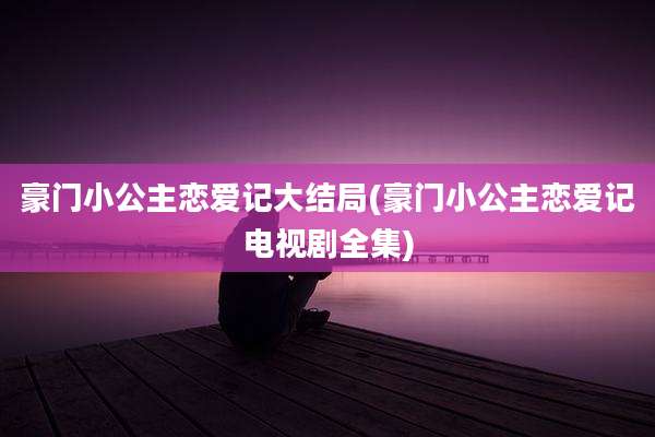 豪门小公主恋爱记大结局(豪门小公主恋爱记电视剧全集)