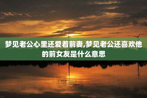 梦见老公心里还爱着前妻,梦见老公还喜欢他的前女友是什么意思