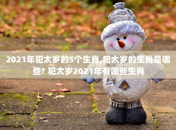 2021年犯太岁的5个生肖,犯太岁的生肖是哪些? 犯太岁2021年有哪些生肖