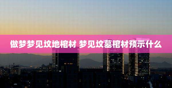 做梦梦见坟地棺材 梦见坟墓棺材预示什么