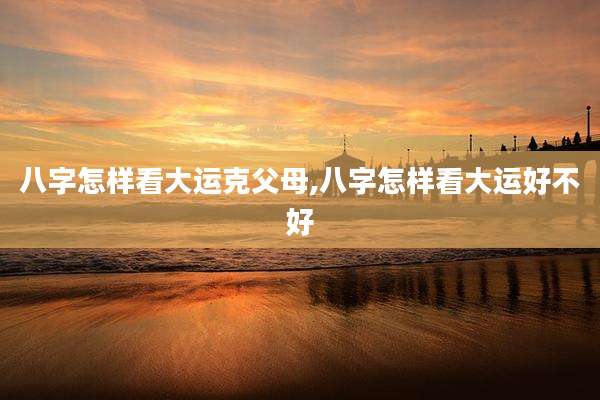 八字怎样看大运克父母,八字怎样看大运好不好