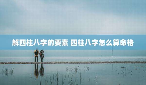 解四柱八字的要素 四柱八字怎么算命格
