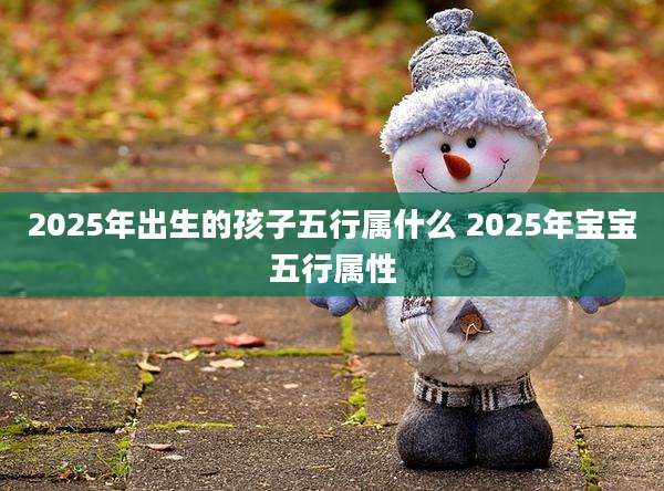 2025年出生的孩子五行属什么 2025年宝宝五行属性