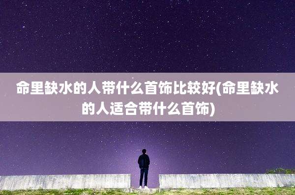命里缺水的人带什么首饰比较好(命里缺水的人适合带什么首饰)