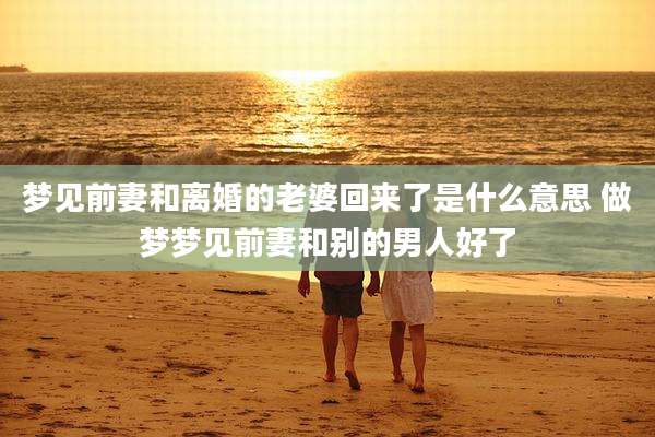 梦见前妻和离婚的老婆回来了是什么意思 做梦梦见前妻和别的男人好了