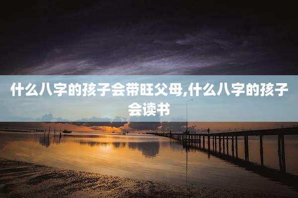 什么八字的孩子会带旺父母,什么八字的孩子会读书