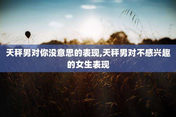 天秤男对你没意思的表现,天秤男对不感兴趣的女生表现