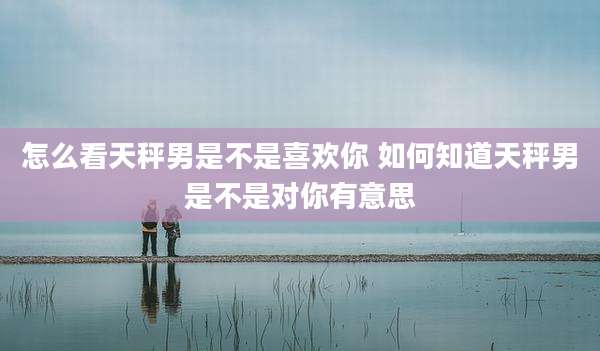 怎么看天秤男是不是喜欢你 如何知道天秤男是不是对你有意思
