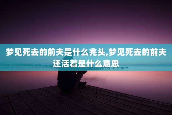 梦见死去的前夫是什么兆头,梦见死去的前夫还活着是什么意思