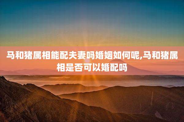 马和猪属相能配夫妻吗婚姻如何呢,马和猪属相是否可以婚配吗