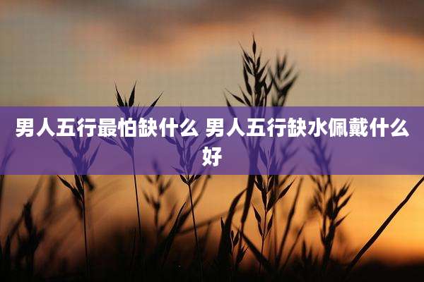 男人五行最怕缺什么 男人五行缺水佩戴什么好