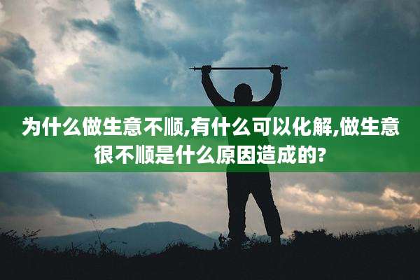 为什么做生意不顺,有什么可以化解,做生意很不顺是什么原因造成的?