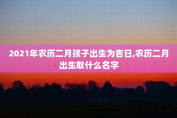 2021年农历二月孩子出生为吉日,农历二月出生取什么名字