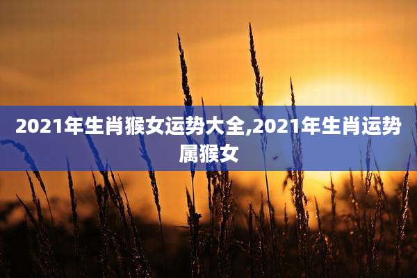 2021年生肖猴女运势大全,2021年生肖运势属猴女