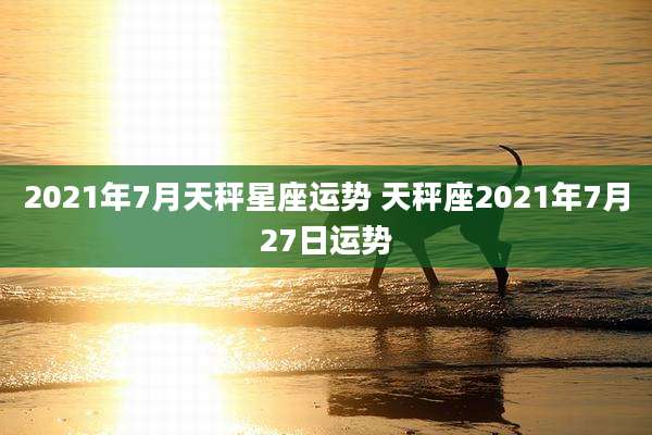 2021年7月天秤星座运势 天秤座2021年7月27日运势
