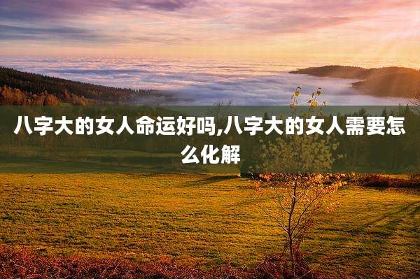 八字大的女人命运好吗,八字大的女人需要怎么化解