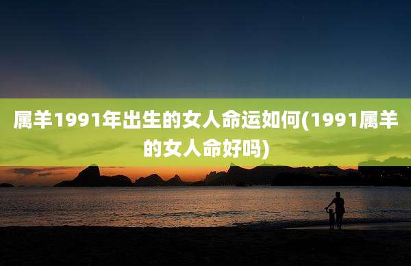 属羊1991年出生的女人命运如何(1991属羊的女人命好吗)