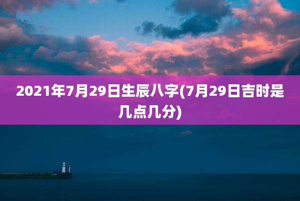 2021年7月29日生辰八字(7月29日吉时是几点几分)