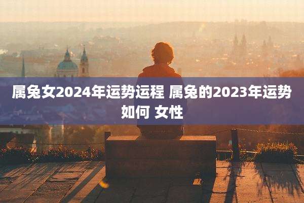 属兔女2024年运势运程 属兔的2023年运势如何 女性