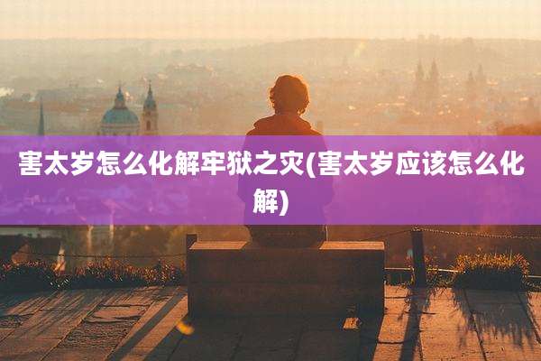 害太岁怎么化解牢狱之灾(害太岁应该怎么化解)