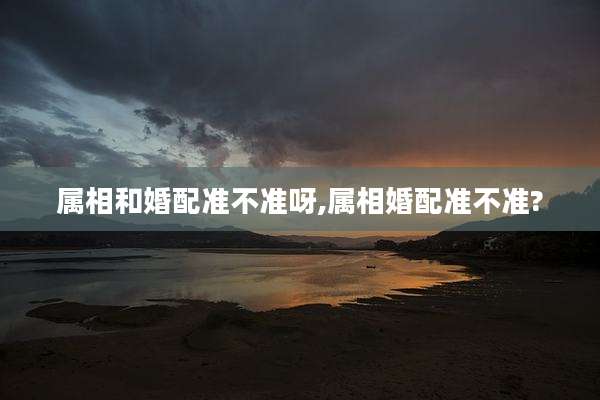 属相和婚配准不准呀,属相婚配准不准?
