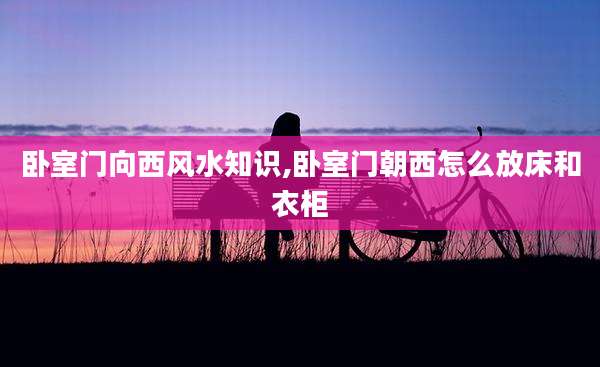 卧室门向西风水知识,卧室门朝西怎么放床和衣柜