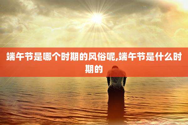 端午节是哪个时期的风俗呢,端午节是什么时期的