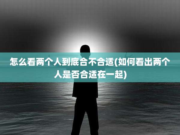怎么看两个人到底合不合适(如何看出两个人是否合适在一起)