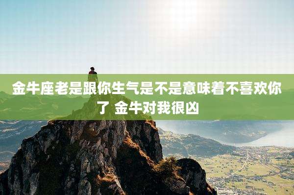 金牛座老是跟你生气是不是意味着不喜欢你了 金牛对我很凶