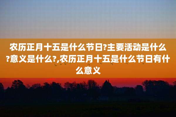 农历正月十五是什么节日?主要活动是什么?意义是什么?,农历正月十五是什么节日有什么意义