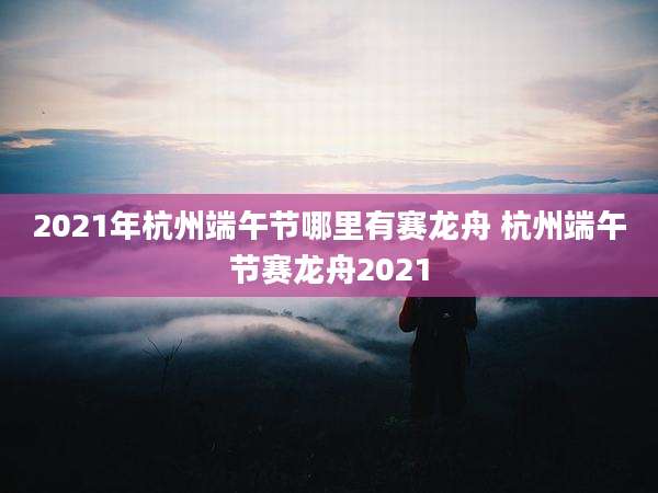 2021年杭州端午节哪里有赛龙舟 杭州端午节赛龙舟2021