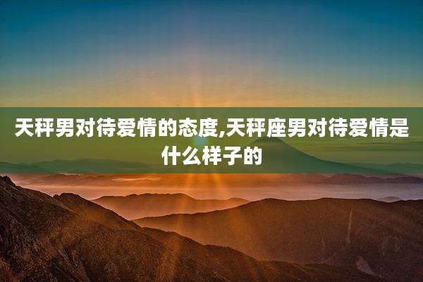 天秤男对待爱情的态度,天秤座男对待爱情是什么样子的