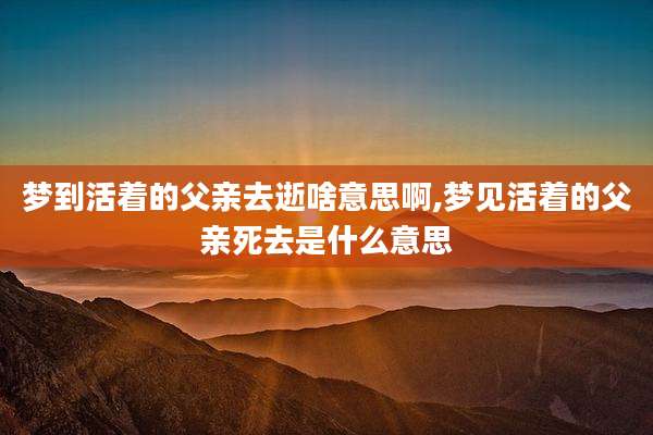 梦到活着的父亲去逝啥意思啊,梦见活着的父亲死去是什么意思
