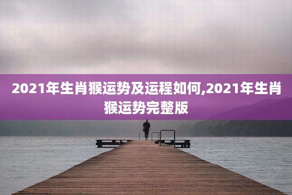 2021年生肖猴运势及运程如何,2021年生肖猴运势完整版