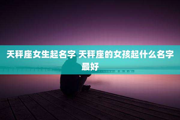 天秤座女生起名字 天秤座的女孩起什么名字最好