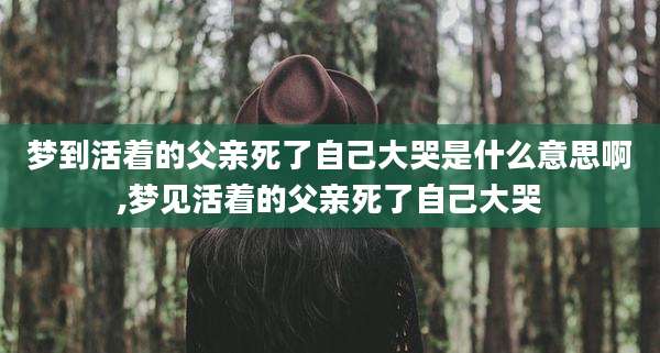 梦到活着的父亲死了自己大哭是什么意思啊,梦见活着的父亲死了自己大哭