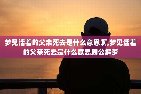梦见活着的父亲死去是什么意思啊,梦见活着的父亲死去是什么意思周公解梦
