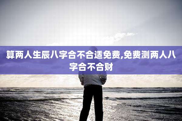 算两人生辰八字合不合适免费,免费测两人八字合不合财