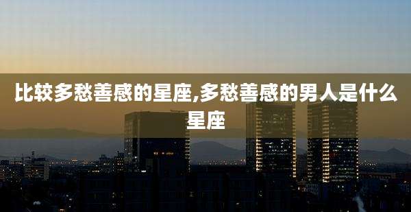 比较多愁善感的星座,多愁善感的男人是什么星座